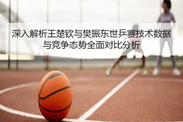 深入解析王楚钦与樊振东世乒赛技术数据与竞争态势全面对比分析 - BANDAO
